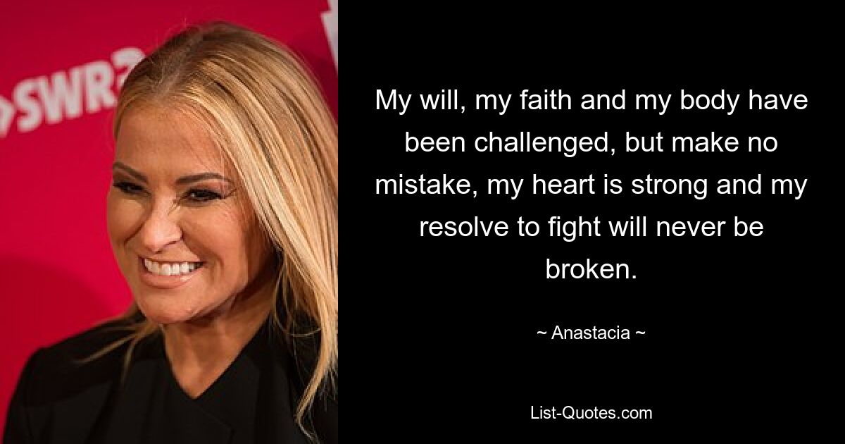 My will, my faith and my body have been challenged, but make no mistake, my heart is strong and my resolve to fight will never be broken. — © Anastacia