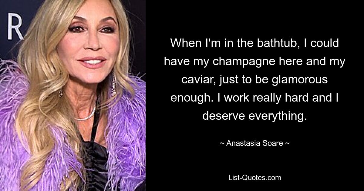 When I'm in the bathtub, I could have my champagne here and my caviar, just to be glamorous enough. I work really hard and I deserve everything. — © Anastasia Soare