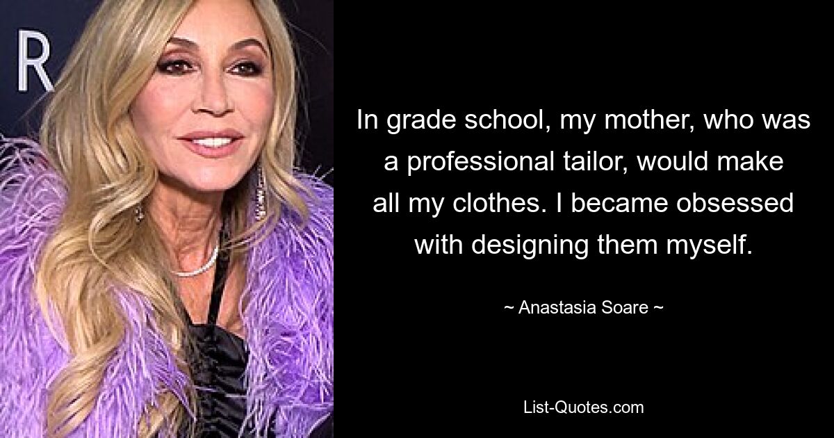 In grade school, my mother, who was a professional tailor, would make all my clothes. I became obsessed with designing them myself. — © Anastasia Soare