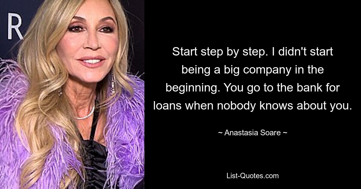 Start step by step. I didn't start being a big company in the beginning. You go to the bank for loans when nobody knows about you. — © Anastasia Soare