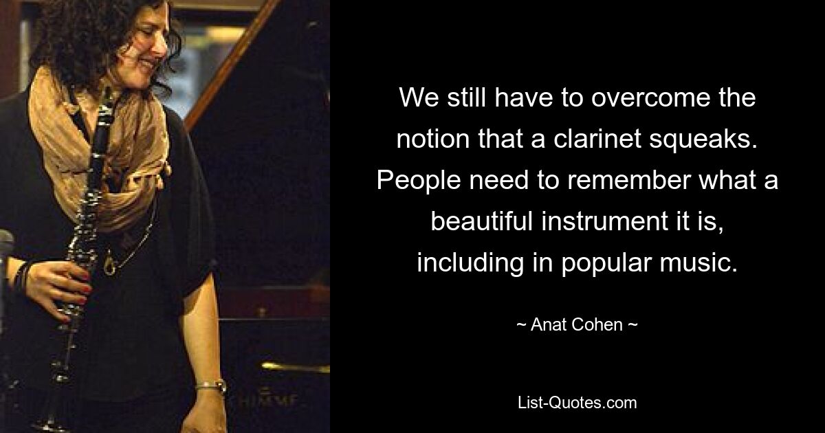 We still have to overcome the notion that a clarinet squeaks. People need to remember what a beautiful instrument it is, including in popular music. — © Anat Cohen