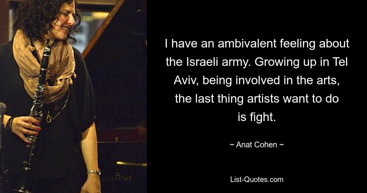 I have an ambivalent feeling about the Israeli army. Growing up in Tel Aviv, being involved in the arts, the last thing artists want to do is fight. — © Anat Cohen