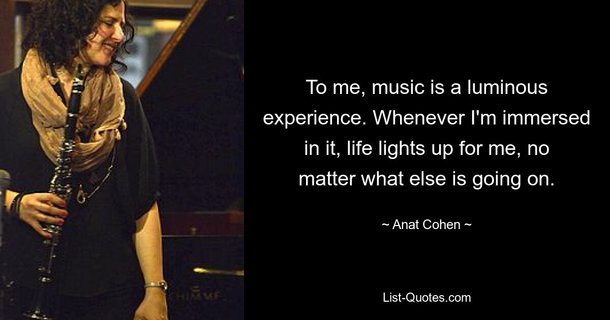 To me, music is a luminous experience. Whenever I'm immersed in it, life lights up for me, no matter what else is going on. — © Anat Cohen