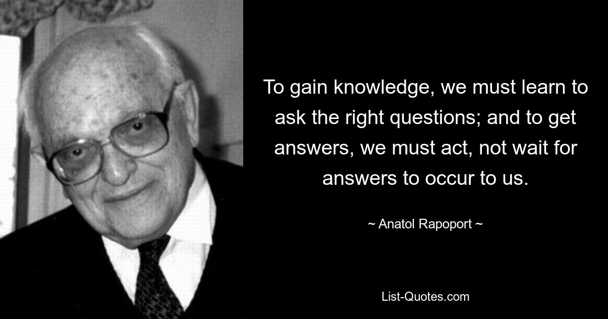 Чтобы получить знания, мы должны научиться задавать правильные вопросы; и чтобы получить ответы, мы должны действовать, а не ждать, пока ответы придут к нам в голову. — © Анатолий Рапопорт