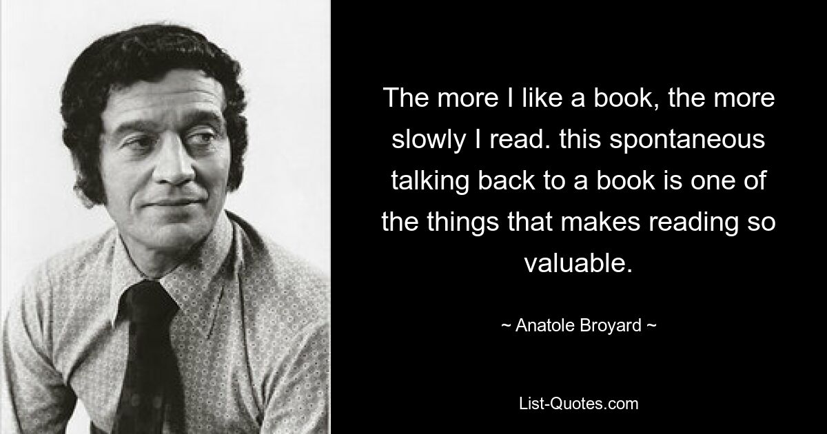 The more I like a book, the more slowly I read. this spontaneous talking back to a book is one of the things that makes reading so valuable. — © Anatole Broyard