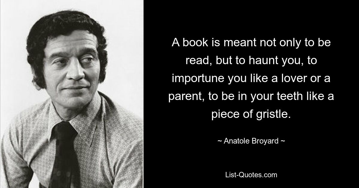 A book is meant not only to be read, but to haunt you, to importune you like a lover or a parent, to be in your teeth like a piece of gristle. — © Anatole Broyard