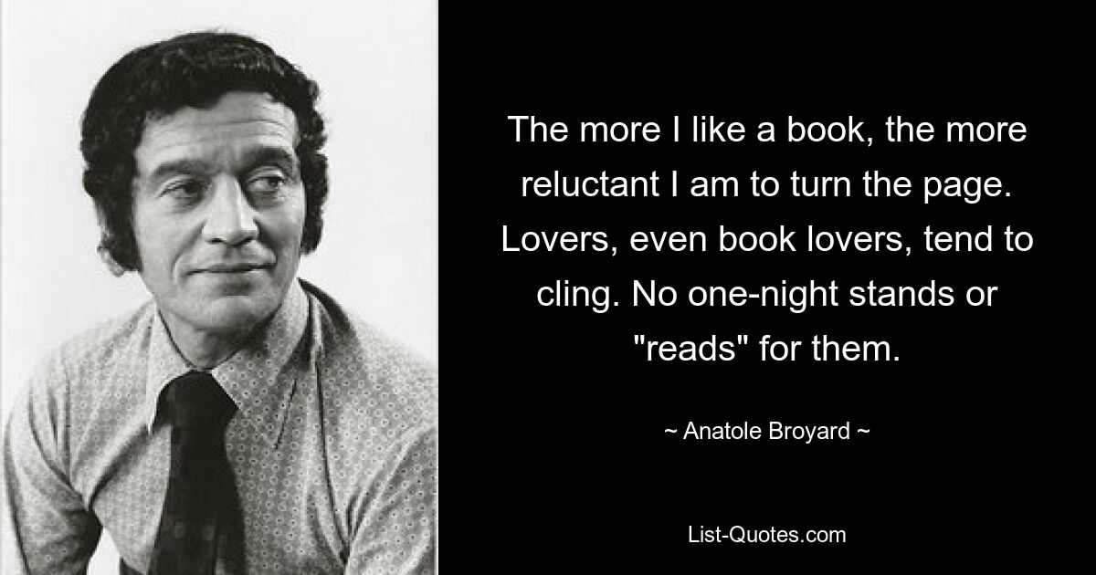 The more I like a book, the more reluctant I am to turn the page. Lovers, even book lovers, tend to cling. No one-night stands or "reads" for them. — © Anatole Broyard