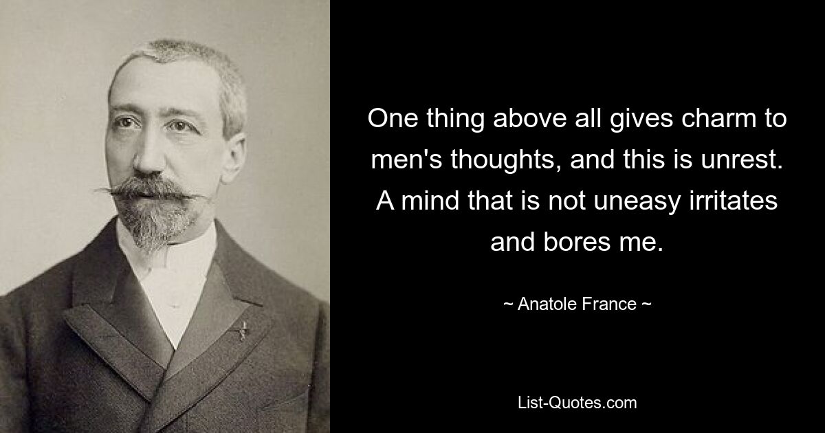 One thing above all gives charm to men's thoughts, and this is unrest. A mind that is not uneasy irritates and bores me. — © Anatole France