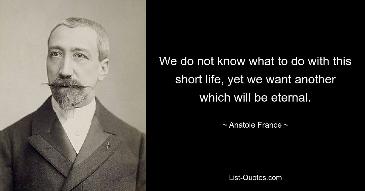 We do not know what to do with this short life, yet we want another which will be eternal. — © Anatole France