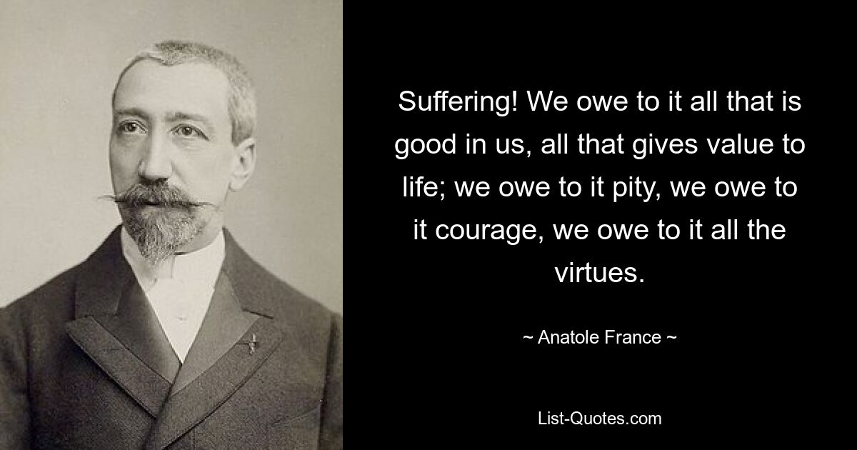 Suffering! We owe to it all that is good in us, all that gives value to life; we owe to it pity, we owe to it courage, we owe to it all the virtues. — © Anatole France