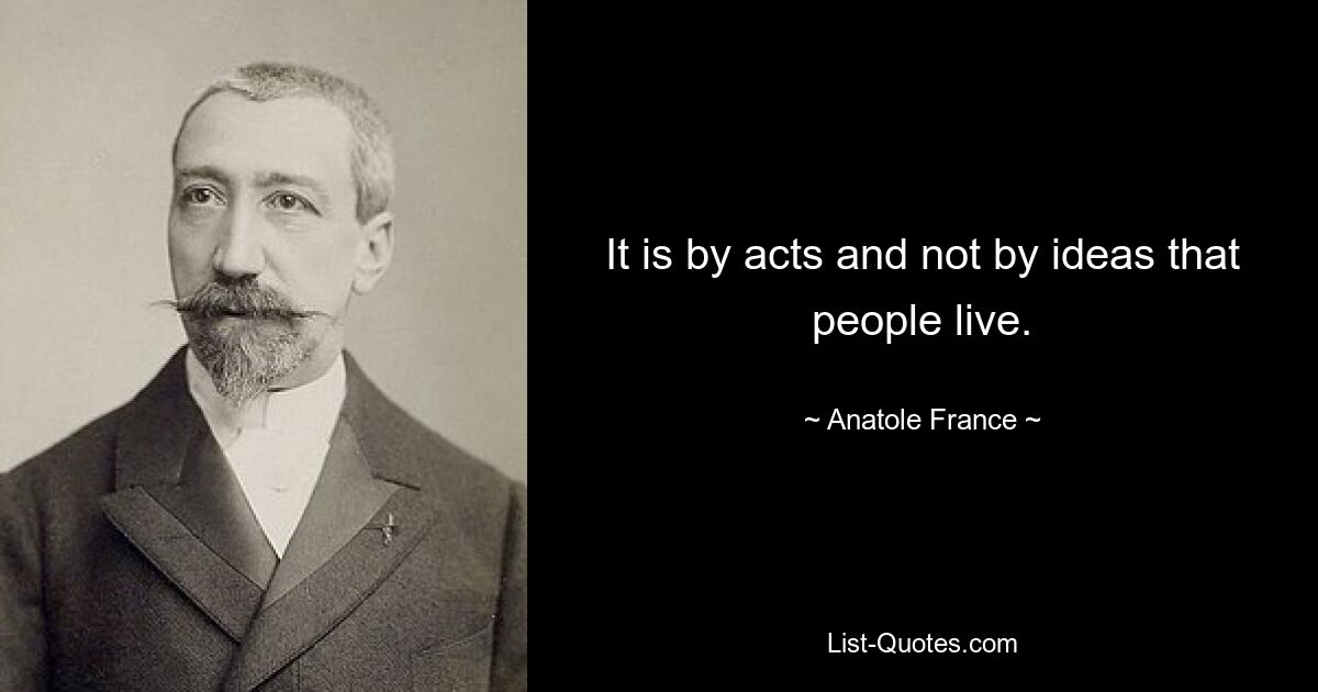 It is by acts and not by ideas that people live. — © Anatole France