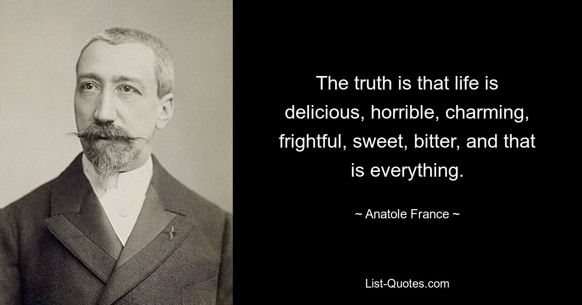 The truth is that life is delicious, horrible, charming, frightful, sweet, bitter, and that is everything. — © Anatole France