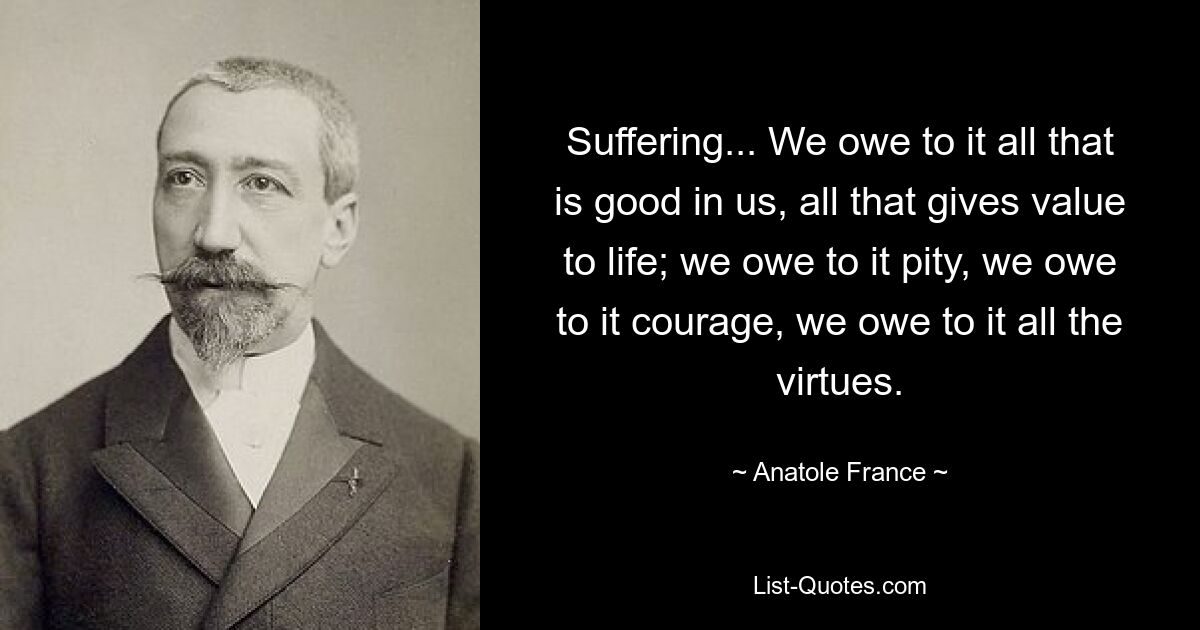 Suffering... We owe to it all that is good in us, all that gives value to life; we owe to it pity, we owe to it courage, we owe to it all the virtues. — © Anatole France