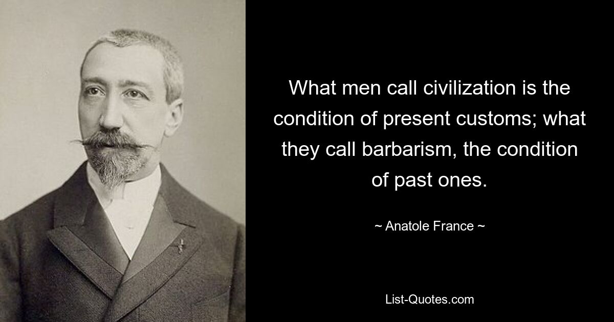 What men call civilization is the condition of present customs; what they call barbarism, the condition of past ones. — © Anatole France