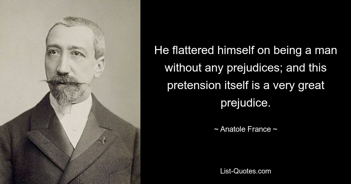 He flattered himself on being a man without any prejudices; and this pretension itself is a very great prejudice. — © Anatole France