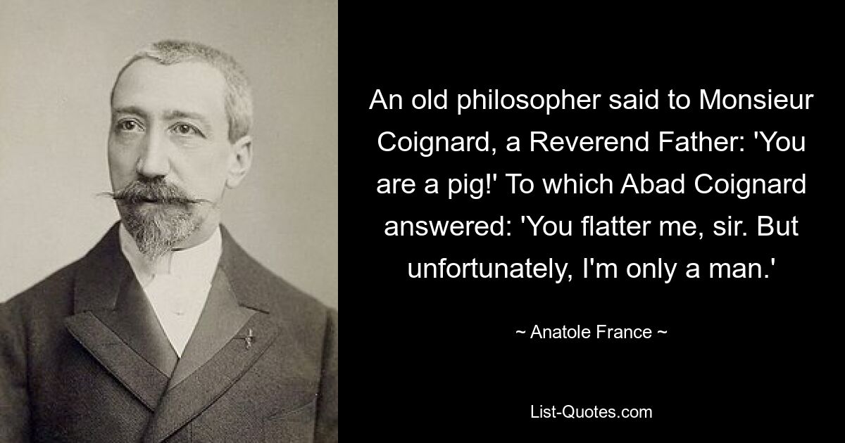 An old philosopher said to Monsieur Coignard, a Reverend Father: 'You are a pig!' To which Abad Coignard answered: 'You flatter me, sir. But unfortunately, I'm only a man.' — © Anatole France