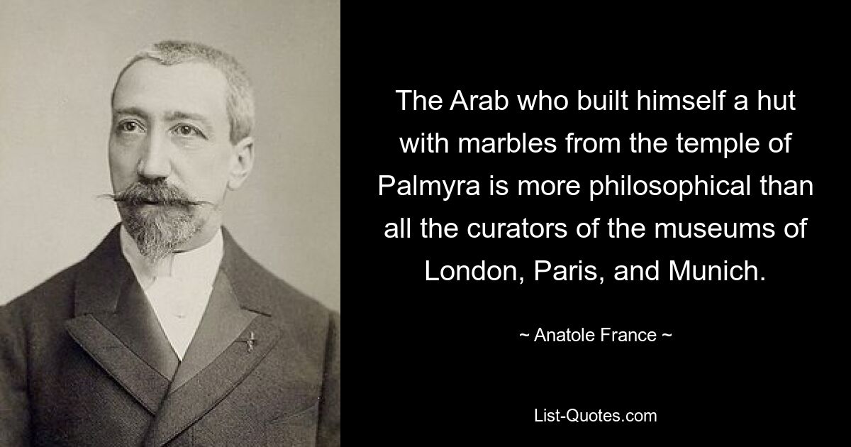 The Arab who built himself a hut with marbles from the temple of Palmyra is more philosophical than all the curators of the museums of London, Paris, and Munich. — © Anatole France