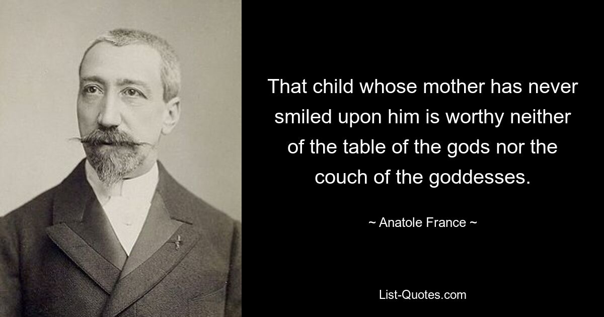 That child whose mother has never smiled upon him is worthy neither of the table of the gods nor the couch of the goddesses. — © Anatole France