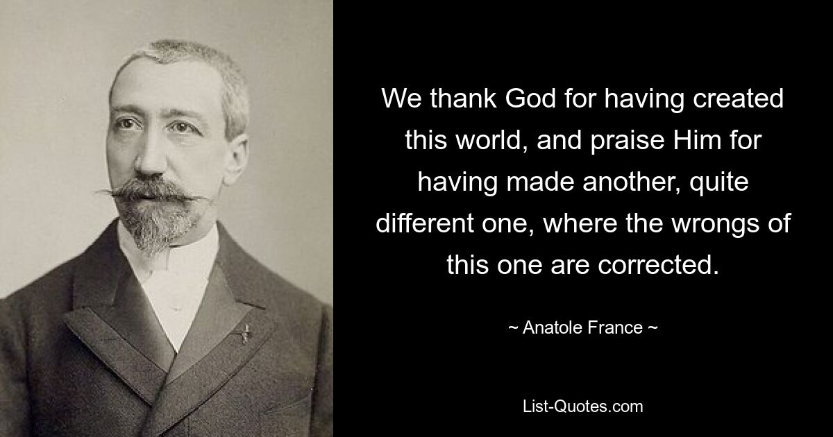 We thank God for having created this world, and praise Him for having made another, quite different one, where the wrongs of this one are corrected. — © Anatole France