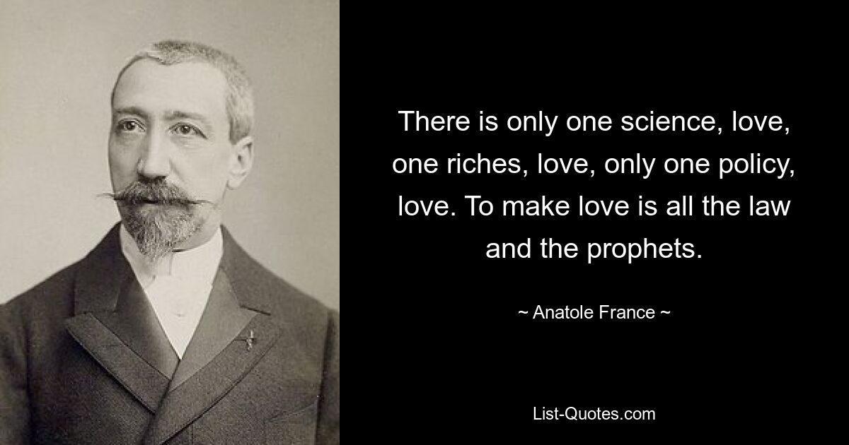 There is only one science, love, one riches, love, only one policy, love. To make love is all the law and the prophets. — © Anatole France