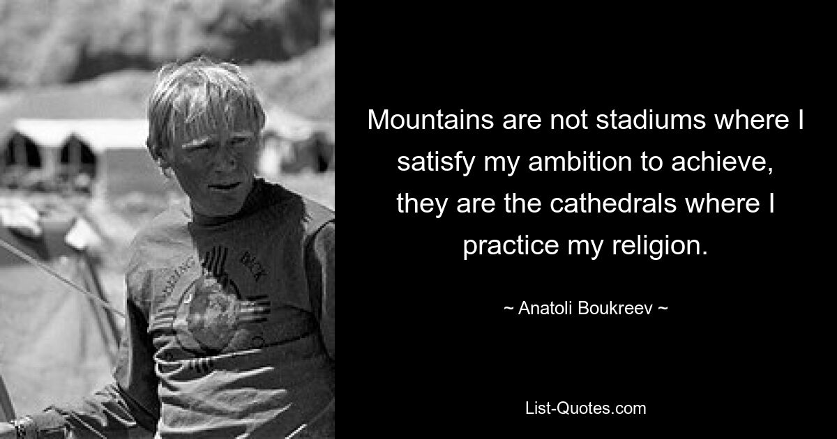 Mountains are not stadiums where I satisfy my ambition to achieve, they are the cathedrals where I practice my religion. — © Anatoli Boukreev