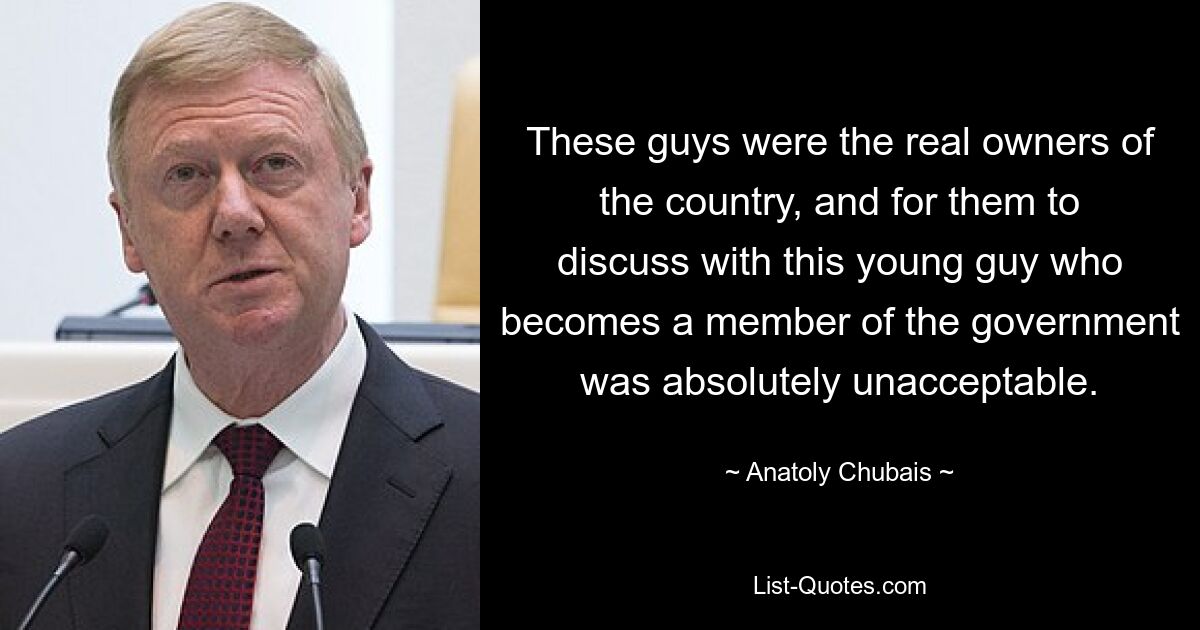 These guys were the real owners of the country, and for them to discuss with this young guy who becomes a member of the government was absolutely unacceptable. — © Anatoly Chubais