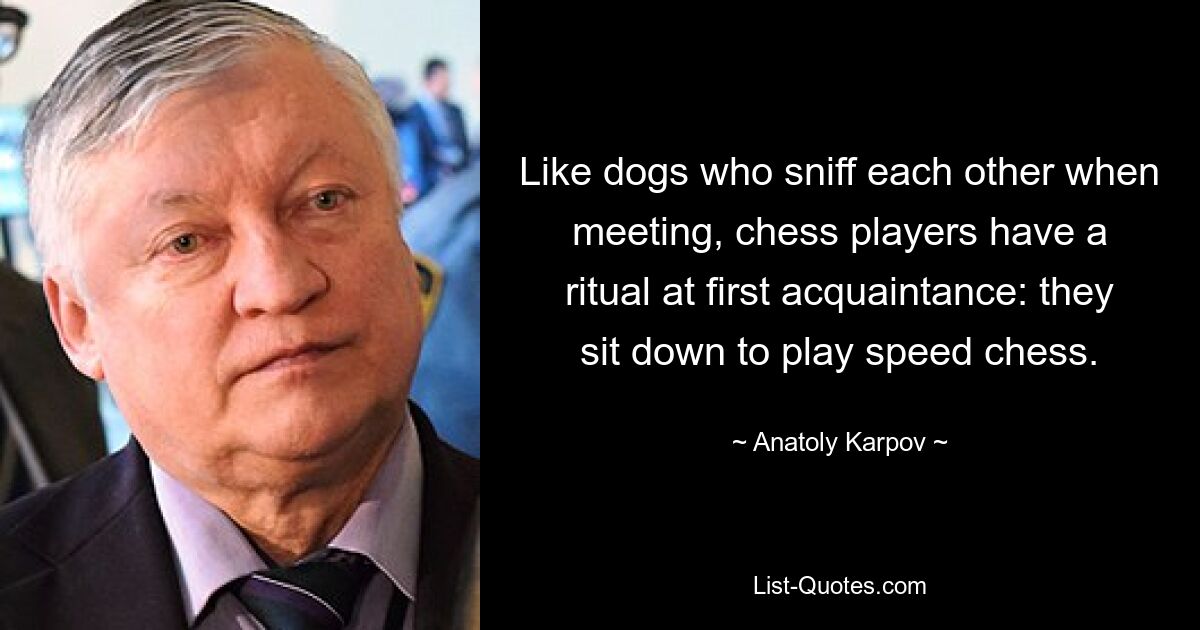 Like dogs who sniff each other when meeting, chess players have a ritual at first acquaintance: they sit down to play speed chess. — © Anatoly Karpov