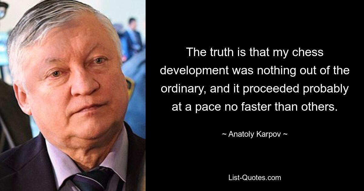 The truth is that my chess development was nothing out of the ordinary, and it proceeded probably at a pace no faster than others. — © Anatoly Karpov