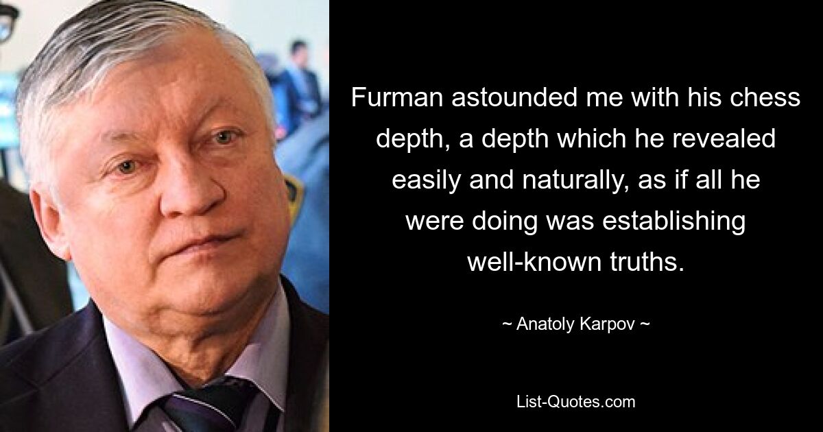 Furman astounded me with his chess depth, a depth which he revealed easily and naturally, as if all he were doing was establishing well-known truths. — © Anatoly Karpov