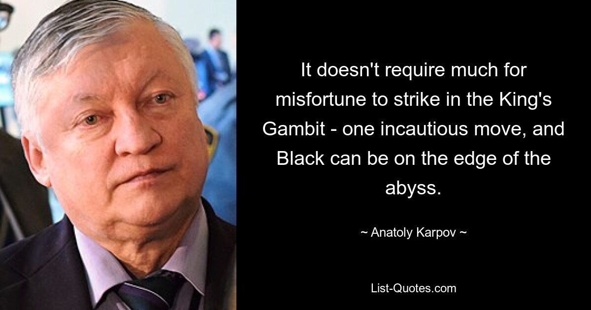 It doesn't require much for misfortune to strike in the King's Gambit - one incautious move, and Black can be on the edge of the abyss. — © Anatoly Karpov