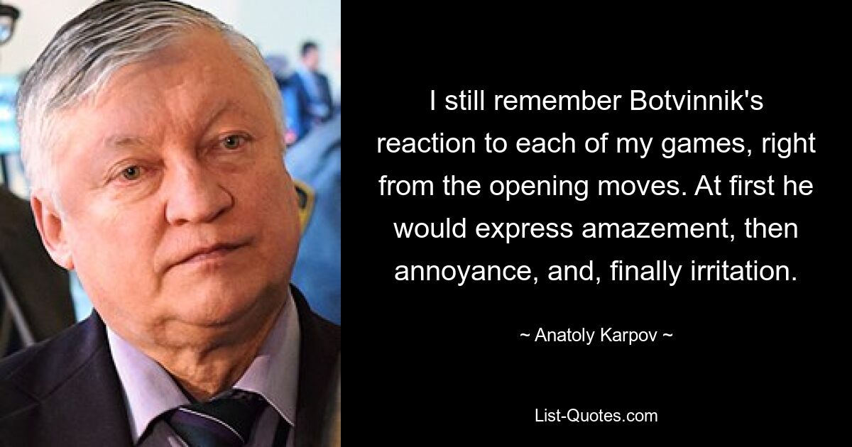 I still remember Botvinnik's reaction to each of my games, right from the opening moves. At first he would express amazement, then annoyance, and, finally irritation. — © Anatoly Karpov