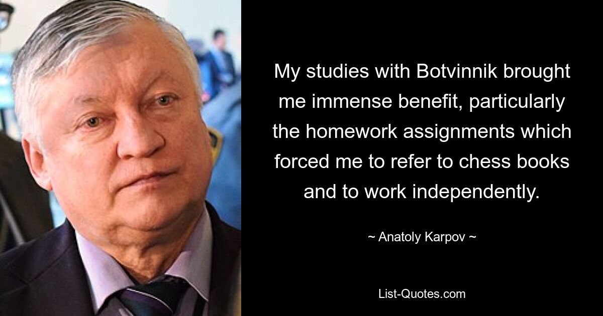 My studies with Botvinnik brought me immense benefit, particularly the homework assignments which forced me to refer to chess books and to work independently. — © Anatoly Karpov