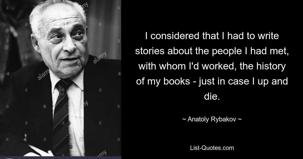 I considered that I had to write stories about the people I had met, with whom I'd worked, the history of my books - just in case I up and die. — © Anatoly Rybakov