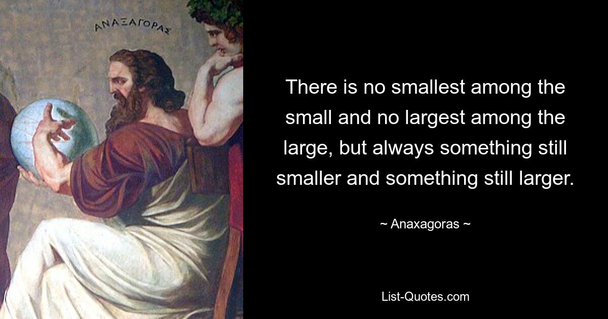 There is no smallest among the small and no largest among the large, but always something still smaller and something still larger. — © Anaxagoras