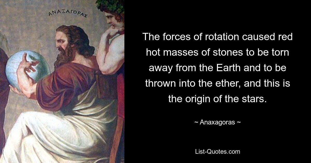 The forces of rotation caused red hot masses of stones to be torn away from the Earth and to be thrown into the ether, and this is the origin of the stars. — © Anaxagoras