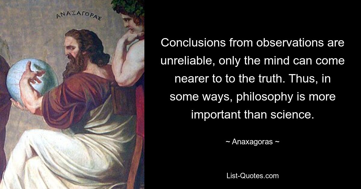 Conclusions from observations are unreliable, only the mind can come nearer to to the truth. Thus, in some ways, philosophy is more important than science. — © Anaxagoras