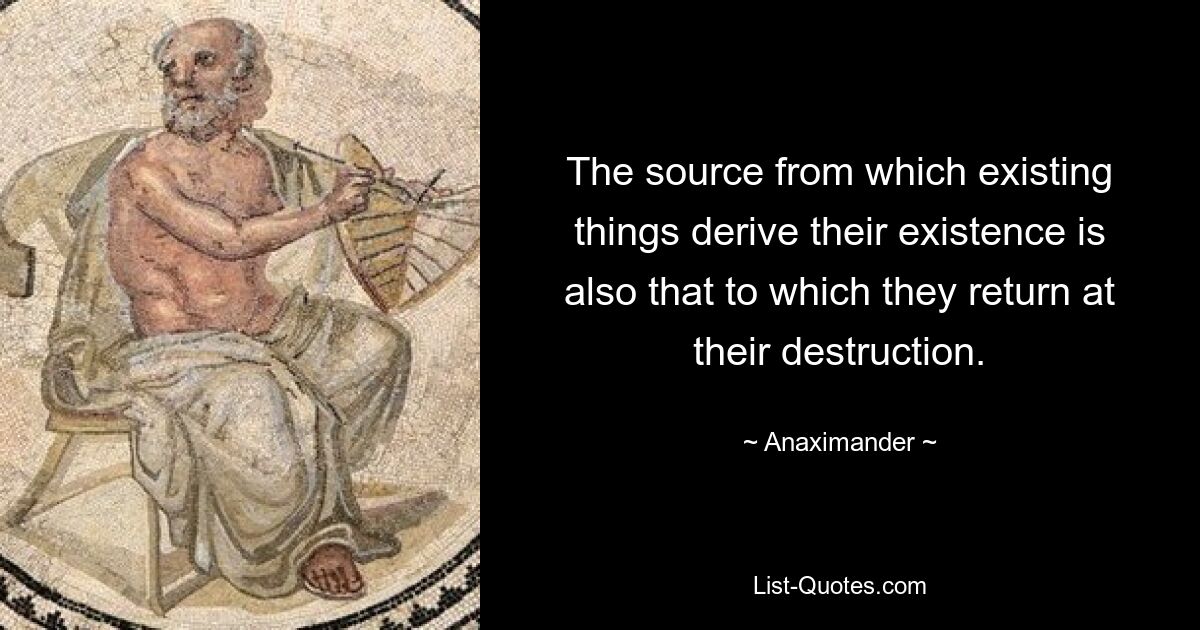 The source from which existing things derive their existence is also that to which they return at their destruction. — © Anaximander