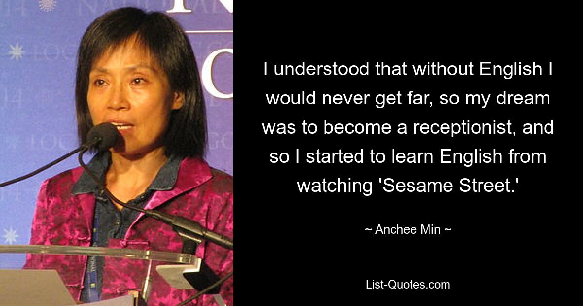 I understood that without English I would never get far, so my dream was to become a receptionist, and so I started to learn English from watching 'Sesame Street.' — © Anchee Min