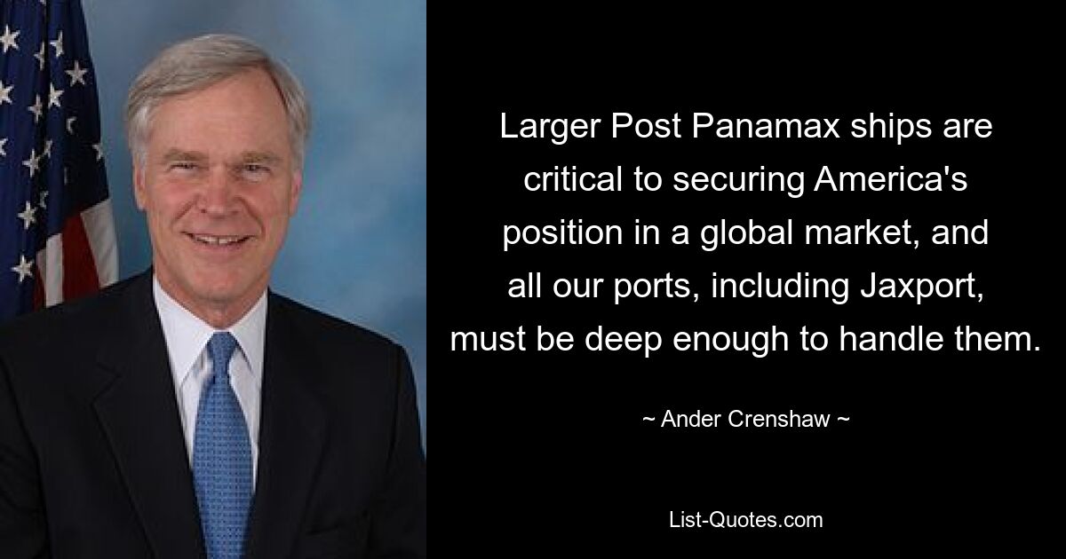 Larger Post Panamax ships are critical to securing America's position in a global market, and all our ports, including Jaxport, must be deep enough to handle them. — © Ander Crenshaw