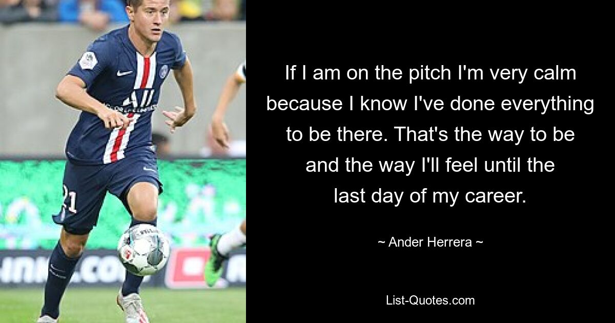 If I am on the pitch I'm very calm because I know I've done everything to be there. That's the way to be and the way I'll feel until the last day of my career. — © Ander Herrera