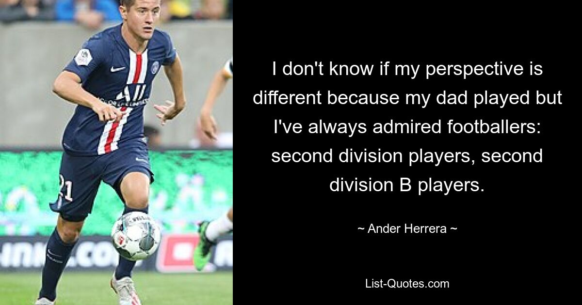 I don't know if my perspective is different because my dad played but I've always admired footballers: second division players, second division B players. — © Ander Herrera