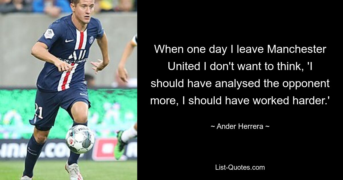 When one day I leave Manchester United I don't want to think, 'I should have analysed the opponent more, I should have worked harder.' — © Ander Herrera