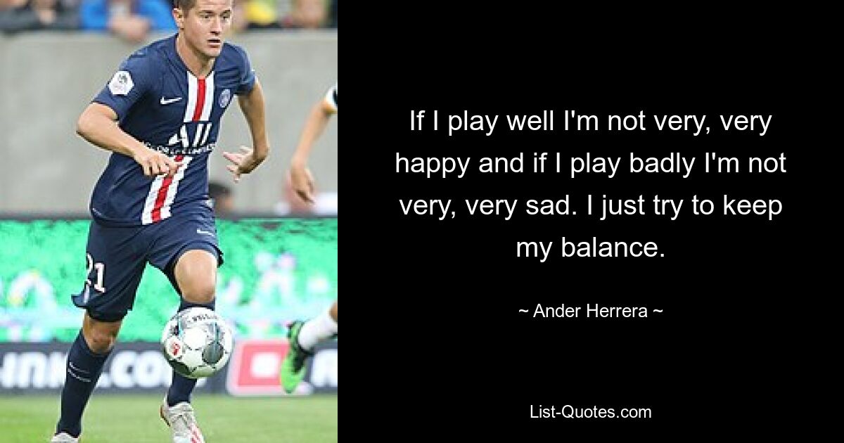 If I play well I'm not very, very happy and if I play badly I'm not very, very sad. I just try to keep my balance. — © Ander Herrera