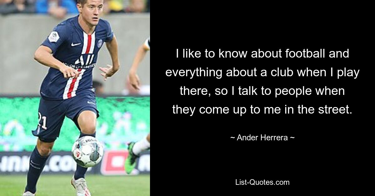 I like to know about football and everything about a club when I play there, so I talk to people when they come up to me in the street. — © Ander Herrera