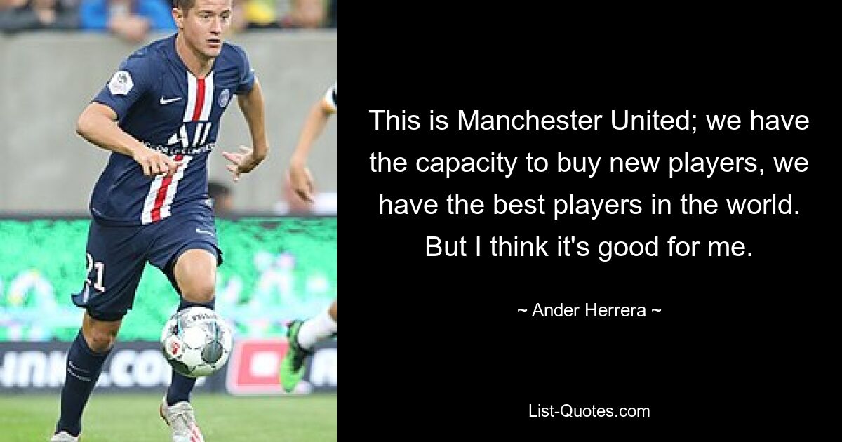 This is Manchester United; we have the capacity to buy new players, we have the best players in the world. But I think it's good for me. — © Ander Herrera