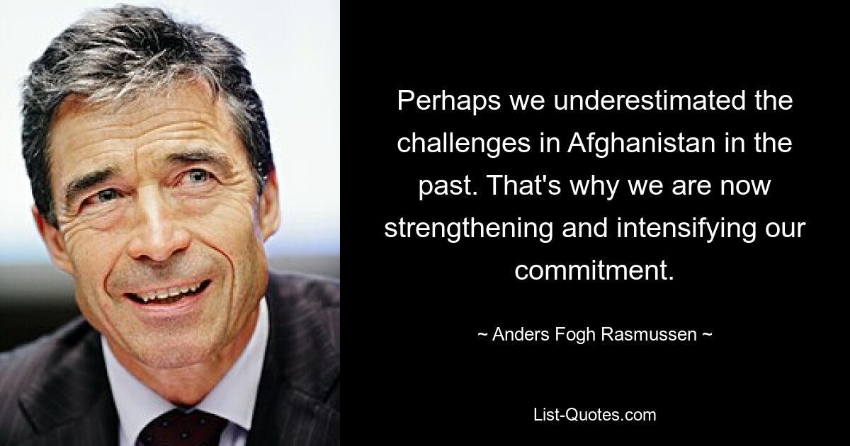 Perhaps we underestimated the challenges in Afghanistan in the past. That's why we are now strengthening and intensifying our commitment. — © Anders Fogh Rasmussen