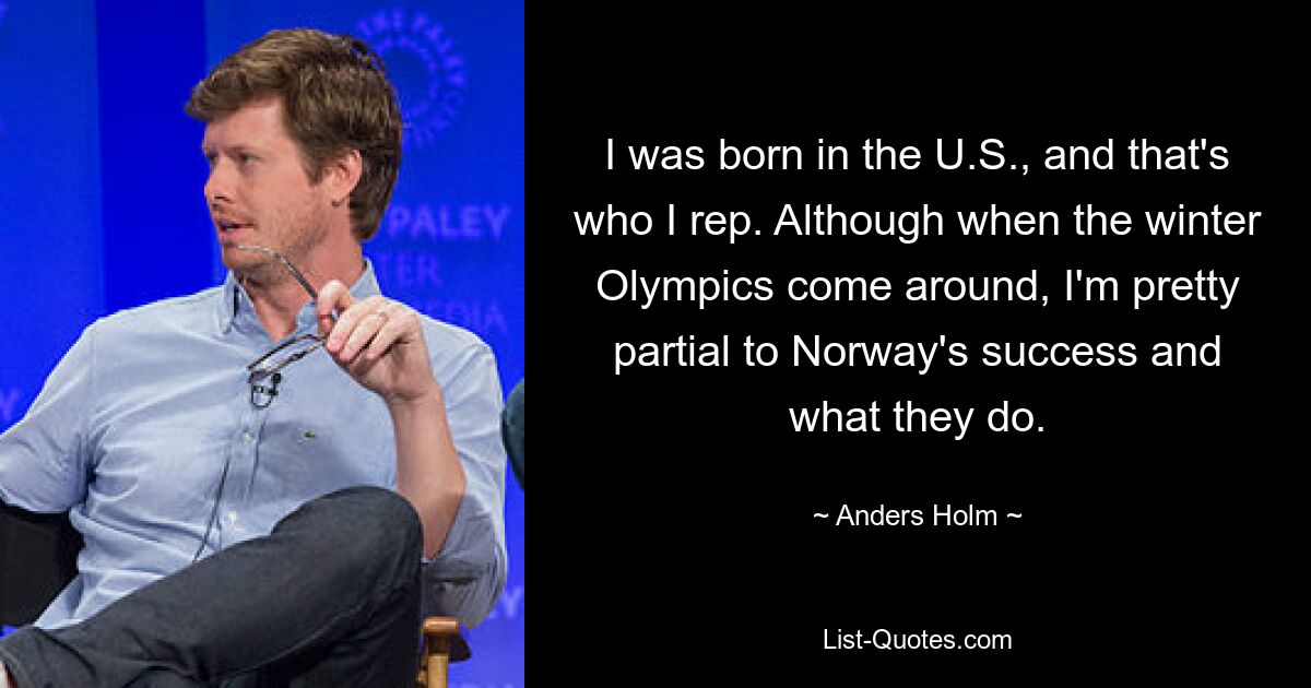 I was born in the U.S., and that's who I rep. Although when the winter Olympics come around, I'm pretty partial to Norway's success and what they do. — © Anders Holm