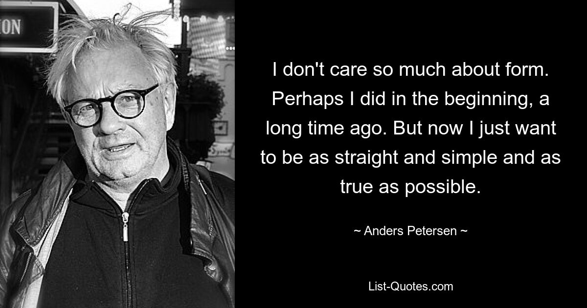 I don't care so much about form. Perhaps I did in the beginning, a long time ago. But now I just want to be as straight and simple and as true as possible. — © Anders Petersen