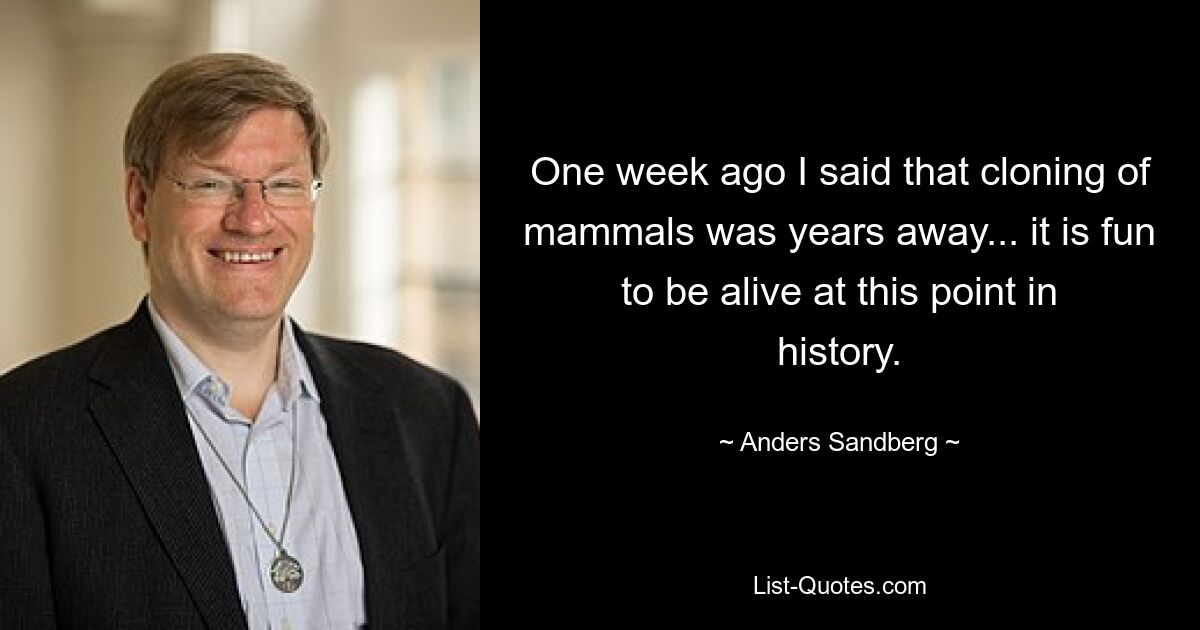 One week ago I said that cloning of mammals was years away... it is fun to be alive at this point in history. — © Anders Sandberg