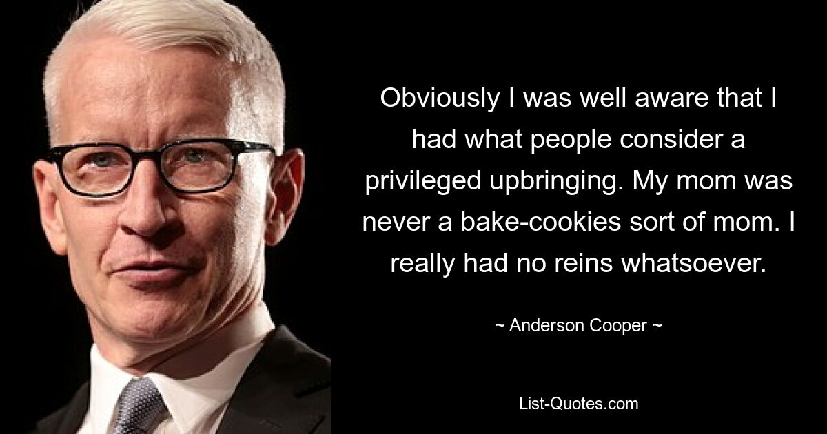 Obviously I was well aware that I had what people consider a privileged upbringing. My mom was never a bake-cookies sort of mom. I really had no reins whatsoever. — © Anderson Cooper